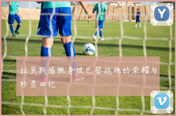 拉莫斯感慨身披巴黎战袍的荣耀与珍贵回忆