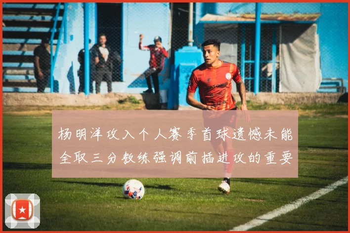 杨明洋攻入个人赛季首球遗憾未能全取三分教练强调前插进攻的重要性