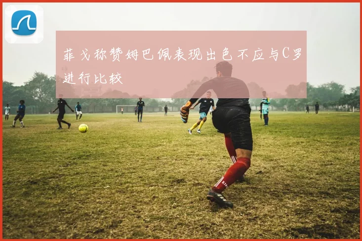 菲戈称赞姆巴佩表现出色不应与C罗进行比较