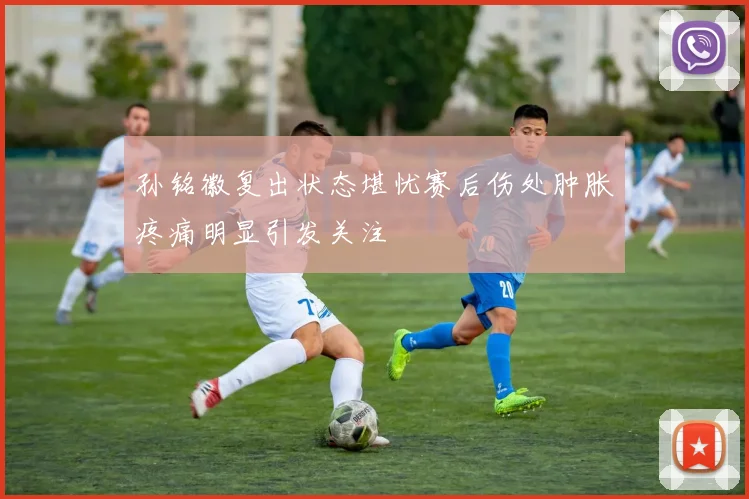 孙铭徽复出状态堪忧赛后伤处肿胀疼痛明显引发关注