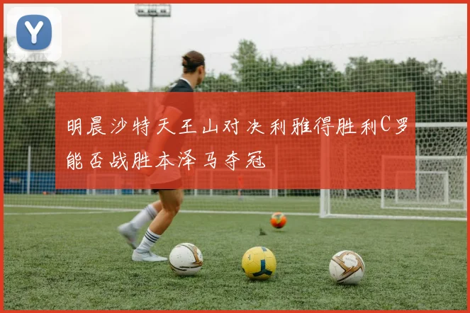 明晨沙特天王山对决利雅得胜利C罗能否战胜本泽马夺冠
