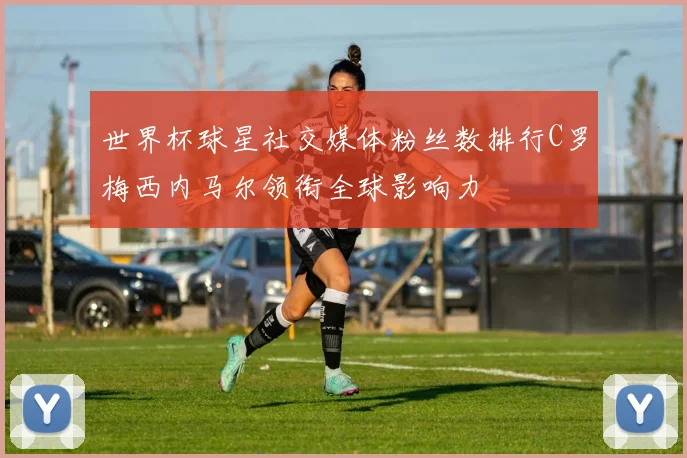 世界杯球星社交媒体粉丝数排行C罗梅西内马尔领衔全球影响力