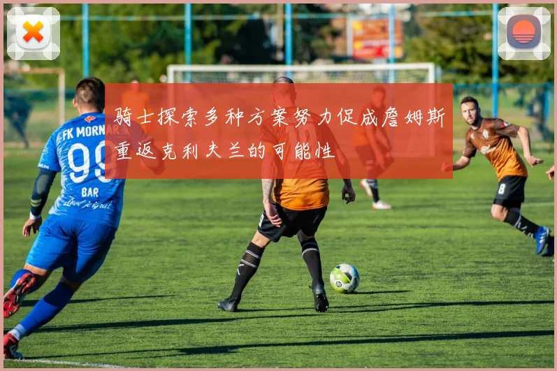 骑士探索多种方案努力促成詹姆斯重返克利夫兰的可能性