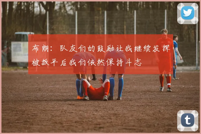 布朗：队友们的鼓励让我继续发挥被扳平后我们依然保持斗志