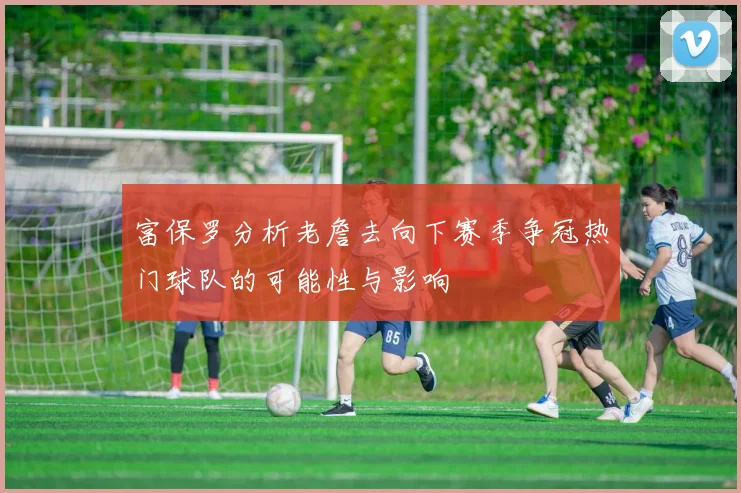 富保罗分析老詹去向下赛季争冠热门球队的可能性与影响