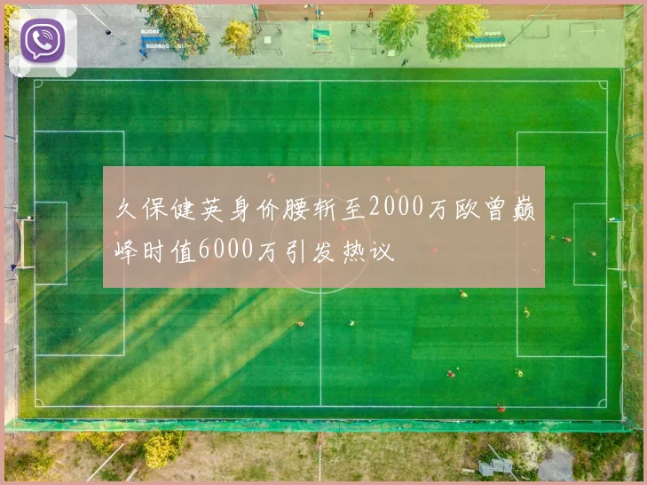 久保健英身价腰斩至2000万欧曾巅峰时值6000万引发热议