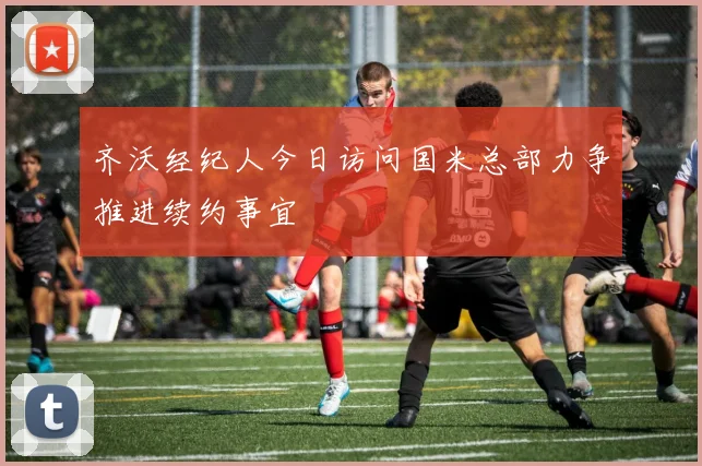 齐沃经纪人今日访问国米总部力争推进续约事宜