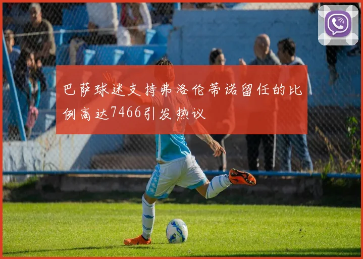 巴萨球迷支持弗洛伦蒂诺留任的比例高达7466引发热议