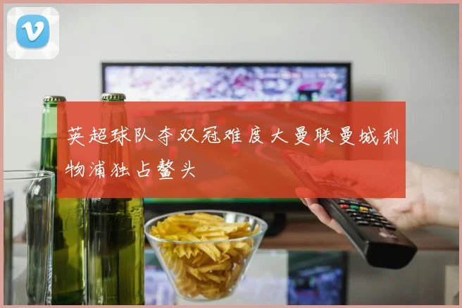 英超球队夺双冠难度大曼联曼城利物浦独占鳌头